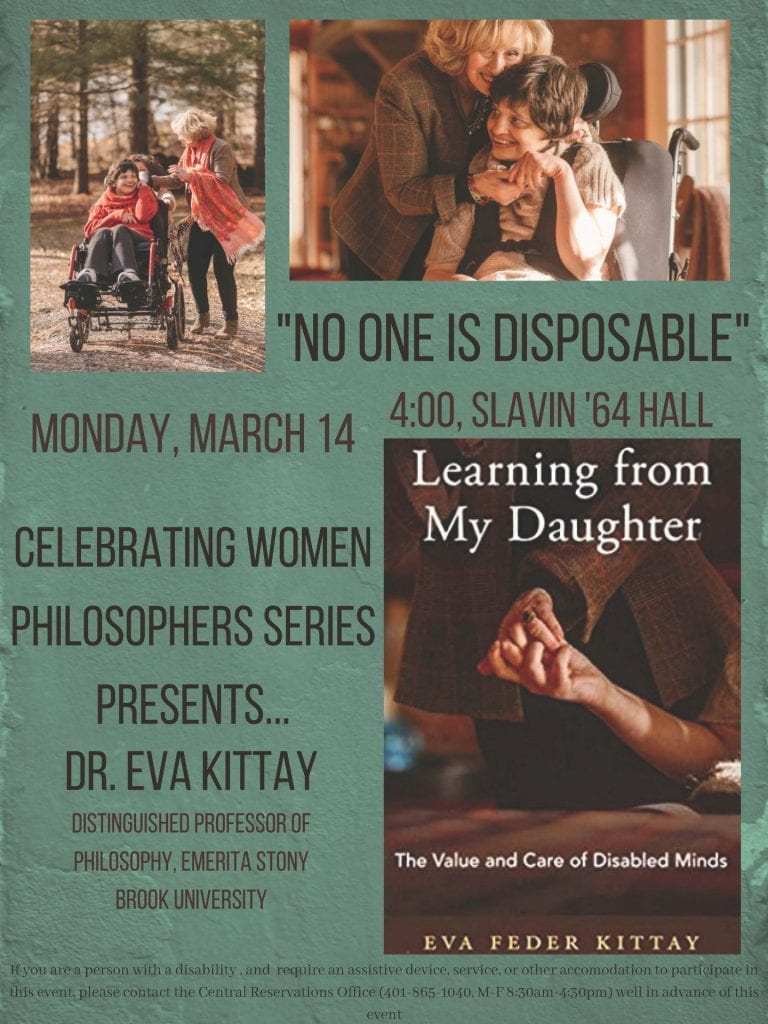Celebrating Women Philosophers Series Presents….Dr. Eva Kittay – No One is Disposable Distinguished Professor of Philosophy, Emerita Stony Brook University Monday, March 14 4 pm Slavin ’64 Hall All Welcome!