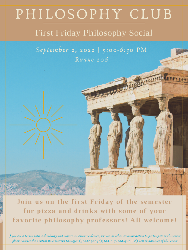 Philosophy Club Presents: First Friday Philosophy Social. September 2nd 5 pm Ruane 206. Join us on the first Friday of the semester for pizza and drinks with some of your favorite philosophy professors! All Welcome!